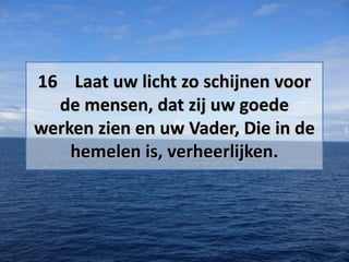 16 Laat uw licht zo schijnen voor
de mensen, dat zij uw goede
werken zien en uw Vader, Die in de
hemelen is, verheerlijken.

 