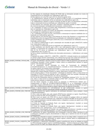 Manual de Orientação do eSocial – Versão 1.1 
a) Para empresas da classificação tributária [01,70,80] todas as informações prestadas nos eventos de 
remuneração devem ser totalizadas com {indIncidencia} igual a [9]; 
b) Para empresas com {classTrib} igual a [05,12], efetuar da seguinte forma: 
- Se {indSubstituicao} indicado no registro de abertura da folha for igual a [1] (contribuição totalmente 
substituída), todas as remunerações devem ser totalizadas com {indIncidencia} igual a [9]; 
- Se {indSubstituicao} indicado no registro de abertura da folha for igual a [2] (parcialmente substituída), 
todas as remunerações devem ser totalizadas com {indIncidencia} igual a [1] (normal) 
c) Para empresas com {classTrib} igual a [03], considerar a informação prestada no campo {indSimples} 
do evento de remuneração {infoSimplesAtivConcomitante}, conforme abaixo: 
- Se o {indSimples} for igual a [1] (contrib. Subst. Integralmente) a remuneração do respectivo trabalhador 
deve ser totalizada com {indIncidencia} igual a [9]; 
- Se o {indSimples} for igual a [2] (contrib. não Substituída) a remuneração do respectivo trabalhador deve 
ser totalizada com {indIncidencia} igual a [1] (normal); 
- Se o {indSimples} for igual a [3] (ativ. concomitante) a remuneração do respectivo trabalhador deve ser 
totalizada com {indIncidencia} igual a [2]; 
d) Para empresas com classTrib igual a [10] (Sindicato de Avulsos Não Portuários), as remunerações dos 
trabalhadores avulsos da categoria [202] devem ser totalizadas com {indIncidencia} igual a [9]; 
e) Para contribuintes com classTrib igual a [06,07,08,21,22], as remunerações dos trabalhadores devem ser 
totalizadas conforme abaixo: 
- Se o FPAS do estabelecimento ao qual a remuneração está vinculada for igual a 604,825,833, totalizar 
com {indIncidencia} igual a [9]; 
- Caso contrário, as remunerações devem ser totalizadas com {indIncidencia} igual a [1]; 
f) Para contribuinte com classTrib igual a [99] e com {indCooperativa} igual a [1] (cooperativa de 
trabalho), as remunerações dos cooperados (73x) cuja lotação esteja classificada com {tpLotacao} igual a 
[04, 05, 06, 07] devem ser totalizadas com {indIncidencia} igual a [9]; Nos demais casos, o 
{indIncidencia} deve ser igual a [1]; 
g) Para as demais classificações tributárias não relacionadas anteriormente, o {indIncidencia} será sempre 
igual a [1]; 
A apuração dos campos {vlrBcCP15}, {vlrBcCP20}, {vlrBcCP25} é efetuada levando-se em consideração 
os mesmos critérios descritos anteriormente, com o diferencial de que para estes campos são totalizados os 
valores de {bcCP} em que o campo {grauExp} corresponda a [4], [3] e [2], respectivamente. 
REGRA_BASES_CONFERE_TOTAIS_POR_ 
FPAS 
O registro {basesPorFpas} apresenta as bases de cálculo relativas à folha de pagamentos para apuração das 
contribuições destinadas à outras entidades e fundos, relativa ao estabelecimento indicado no registro 
superior. São totalizadas neste registro: 
a) as remunerações (bcCP) informadas no evento de "remuneração do trabalhador" 
({remunPeriodoApuracao} ou {remunPeriodoAnterior}), vinculadas ao mesmo estabelecimento indicado 
no registro superior, nas situações abaixo relacionadas: 
a1) Na categoria relativa a "avulsos portuários" (201), os valores devem ser totalizados no FPAS/Terceiros 
definido para a lotação (Operador Portuário) no registro {fpasLotacao} da tabela de LOTAÇÕES; 
a2) Na categoria relativa a "Avulso não portuário - informação do contratante" (203), os valores devem ser 
totalizados no FPAS/Terceiros do sindicado ao qual o trabalhador avulso está vinculado, informação que 
está definida no registro {infoTrabAvulso} do evento de remuneração. 
a3) No caso das remunerações relativas as categorias de "Transportador Autônomo" ([711, 712, 713, 734, 
735, 736]), os valores devem ser totalizados sempre no FPAS "620" e Terceiros = 3072, independente do 
FPAS/Terceiros atribuído ao estabelecimento/lotação. 
a4) Nas demais categorias, os valores devem ser totalizados no FPAS/Terceiros definido para o 
estabelecimento na tabela de ESTABELECIMENTOS/OBRAS ou, se as remunerações estiverem 
vinculadas a lotação ({ideEstabLotacao}) cujo {tpLotacao} indicado na tabela de LOTAÇÕES seja igual a 
[09,11,90], no FPAS/Terceiros indicado no registro {fpasLotacao} da tabela de LOTAÇÕES. 
REGRA_BASES_CONFERE_CONTRIBUICO 
ES 
Efetuar o cálculo/conferência do {vlrContribuicao} de cada {indTpContrib} constante no registro 
{contribPrevSocial}, conforme especificação efetuada na planilha de contribuições. 
REGRA_BASES_CONFERE_REG_TERCEIR 
OS 
Regra de conferência dos registros totalizadores da contribuição destinadas a outras entidades e fundos 
{contribOutrasEntidades}: 
A) Deve existir um registro para cada conjunto FPAS/Terceiros totalizado no registro {basesPorFpas}, 
exceto nos FPAS 582 (OP), 639 (ENT BENEF) e 779 (5% ASSOC DESP). 
B) Deve existir um registro com FPAS 620 em caso de existência de qualquer rubrica nos registros 
{itensRemun} do evento de remuneração cujo {codIncidCP} da tabela de RUBRICAS seja igual a [33,34]; 
C) Em caso de atendimento a uma das condições abaixo, é obrigatória a existência de registro com o FPAS 
744 e TERCEIROS = 0512: 
c1) Evento de Aquisição de Produção Rural, com registro {tipoAquisicao} vinculado ao mesmo 
estabelecimento e {vlrSenarDescPR} > 0; 
c2) Evento de Aquisição de Produção Rural, com registro {tipoAquisicao} vinculado ao mesmo 
estabelecimento e com {indAquisicao} = [2,3] e {vlrTotalAquisicao} > 0; 
c3) Evento de Comercialização da Produção, com registro {tipoComercializacao} vinculado ao mesmo 
estabelecimento e com {indComercializacao} = [1,2,9] e {vlrTotalComercializacao} > 0; 
REGRA_BASES_CONFERE_COD_TERCEIR 
OS 
O {codTerceiros} do registro {basesPorFpas} deve corresponder a soma dos códigos individuais de cada 
{codTerceiro} vinculado ao registro, desconsiderando os códigos que se repetirem em mais de um registro 
{contribTerceiro} 
REGRA_BASES_VALIDA_CODTERCEIRO O {codTerceiro} informado no registro {contribTerceiro} deve ser um código válido e compatível com os 
códigos de FPAS e Terceiros identificados no registro superior, conforme tabela de compatibilidade do 
anexo II da IN 971/2009. Além disso, verificar: 
REGRA_BASES_VALIDA_ALIQUOTA_TER 
CEIRO 
O {codTerceiro} e {aliqTerceiro} informados no registro {contribTerceiro} devem ser validados em relação 
ao FPAS informado no registro superior {contribOutrasEntidades}. A tabela de alíquotas por códigos FPAS 
(anexo II da IN 971/2009, com redação dada pela IN 1.238/2012) apresenta a compatibilidade entre cada 
151/201 
 