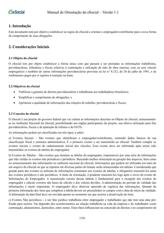 Manual de Orientação do eSocial – Versão 1.1 
1. Introdução 
Este documento tem por objetivo estabelecer as regras do eSocial e orientar o empregador/contribuinte para a nova forma 
de cumprimento de suas obrigações. 
2. Considerações Iniciais 
2.1 Objeto do eSocial 
O eSocial tem por objeto estabelecer a forma única com que passam a ser prestadas as informações trabalhistas, 
previdenciárias, tributárias e fiscais relativas à contratação e utilização de mão de obra onerosa, com ou sem vínculo 
empregatício e também de outras informações previdenciárias previstas na lei n° 8.212, de 24 de julho de 1991, e de 
rendimentos pagos por si sujeitos à retenção na fonte. 
2.2 Objetivos do eSocial 
• Viabilizar a garantia de direitos previdenciários e trabalhistas aos trabalhadores brasileiros; 
• Simplificar o cumprimento de obrigações; e 
• Aprimorar a qualidade de informações das relações de trabalho, previdenciárias e fiscais. 
2.3 Conceito do eSocial 
O eSocial é um projeto do governo federal que vai coletar as informações descritas no Objeto do eSocial, armazenando-as 
no Ambiente Nacional do eSocial, possibilitando aos órgãos participantes do projeto, sua efetiva utilização para fins 
previdenciários, fiscais e de apuração de tributos e do FGTS. 
As informações podem ser classificadas em três tipos, a saber: 
a) Eventos Iniciais – São eventos que identificam o empregador/contribuinte, contendo dados básicos de sua 
classificação fiscal e estrutura administrativa. É o primeiro evento a ser transmitido ao eSocial. Também compõe os 
eventos iniciais o evento de cadastramento inicial dos vínculos. Esse evento deve ser informado após terem sido 
transmitidos os eventos de tabelas do empregador; 
b) Eventos de Tabelas – São eventos que montam as tabelas do empregador, responsáveis por uma série de informações 
que irão validar os eventos não periódicos e periódicos. Buscando melhor otimização na geração dos arquivos, bem como 
no armazenamento das informações no ambiente nacional do eSocial, informações que podem ser utilizadas em mais de 
um arquivo do eSocial ou que se repetem em diversas partes do leiaute serão armazenadas em tabelas. Considerando que 
grande parte dos eventos se utilizam de informações constantes nos eventos de tabelas, é obrigatório transmiti-los antes 
dos eventos periódicos e não periódicos. A título de orientação, é prudente transmiti-los logo após o envio do evento de 
Informações do Empregador. A manutenção correta dessas tabelas é fundamental para a recepção dos eventos do 
empregador e cálculo corretos das bases de cálculo e dos valores devidos. A administração do período de validade das 
informações é muito importante. O empregador deve observar operíodo de vigência das informações. Quando da 
primeira informação dos itens que compõem a tabela devem ser preenchidos os campos com a data de início da validade. 
A informação da data final deve ser enviada apenas no momento em que ocorrer a desativação do item; 
c) Eventos Não periódicos - é um fato jurídico trabalhista entre empregador e trabalhador que não tem uma data pré-fixada 
para ocorrer. Vai depender dos acontecimentos na relação trabalhista na vida da empresa e do trabalhador como 
contratação, afastamentos, demissões, entre outras. Estes fatos influenciam na concessão de direitos e no cumprimento de 
2/201 
 