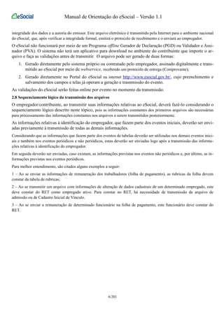 Manual de Orientação do eSocial – Versão 1.1 
integridade dos dados e a autoria do emissor. Este arquivo eletrônico é transmitido pela Internet para o ambiente nacional 
do eSocial, que, após verificar a integridade formal, emitirá o protocolo de recebimento e o enviará ao empregador. 
O eSocial não funcionará por meio de um Programa offline Gerador de Declaração (PGD) ou Validador e Assi-nador 
(PVA). O sistema não terá um aplicativo para download no ambiente do contribuinte que importe o ar-quivo 
e faça as validações antes de transmitir. O arquivo pode ser gerado de duas formas: 
1. Gerado diretamente pelo sistema próprio ou contratado pelo empregador, assinado digitalmente e trans-mitido 
ao eSocial por meio de webservice, recebendo um protocolo de entrega (Comprovante); 
2. Gerado diretamente no Portal do eSocial na internet http://www.esocial.gov.br/, cujo preenchimento e 
salvamento dos campos e telas já operam a geração e trasnmissão do evento. 
As validações do eSocial serão feitas online por evento no momento da transmissão. 
2.8 Sequenciamento lógico da transmissão dos arquivos 
O empregador/contribuinte, ao transmitir suas informações relativas ao eSocial, deverá fazê-lo considerando o 
sequenciamento lógico descrito neste tópico, pois as informações constantes dos primeiros arquivos são necessárias 
para processamento das informações constantes nos arquivos a serem transmitidos posteriormente. 
As informações relativas à identificação do empregador, que fazem parte dos eventos iniciais, deverão ser envi-adas 
previamente à transmissão de todas as demais informações. 
Considerando que as informações que fazem parte dos eventos de tabelas deverão ser utilizadas nos demais eventos inici-ais 
e também nos eventos periódicos e não periódicos, estas deverão ser enviadas logo após a transmissão das informa-ções 
relativas à identificação do empregador. 
Em seguida deverão ser enviadas, caso existam, as informações previstas nos eventos não periódicos e, por último, as in-formações 
previstas nos eventos periódicos. 
Para melhor entendimento, são citados alguns exemplos a seguir: 
1 – Ao se enviar as informações de remuneração dos trabalhadores (folha de pagamento), as rubricas da folha devem 
constar da tabela de rubricas; 
2 – Ao se transmitir um arquivo com informações de alteração de dados cadastrais de um determinado empregado, este 
deve constar do RET como empregado ativo. Para constar no RET, há necessidade de transmissão de arquivo de 
admissão ou de Cadastro Inicial de Vínculo. 
3 – Ao se enviar a remuneração de determinado funcionário na folha de pagamento, este funcionário deve constar do 
RET. 
6/201 
 