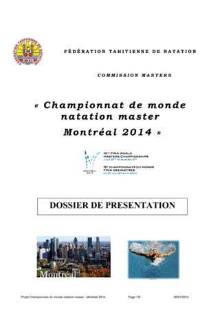 FÉDÉRATION TAHITIENNE DE NATATION

COMMISSION MASTERS

« Championnat de monde
natation master
Montréal 2014 »

DOSSIER DE PRESENTATION

Projet Championnats du monde natation master - Montréal 2014

Page 1/9

06/01/2014

 