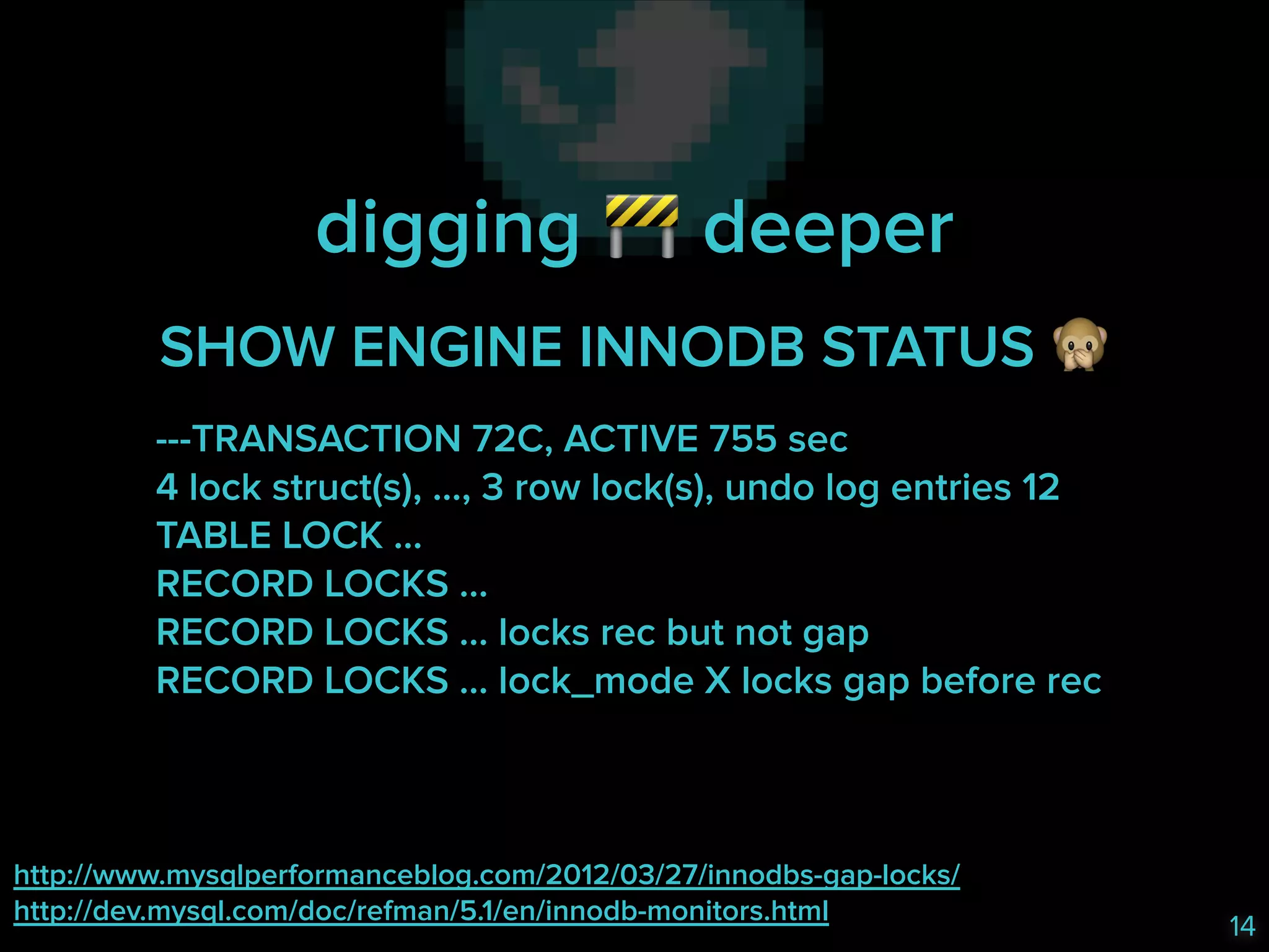 digging & deeper
SHOW ENGINE INNODB STATUS '
---TRANSACTION 72C, ACTIVE 755 sec 
4 lock struct(s), …, 3 row lock(s), undo log entries 12 
TABLE LOCK … 
RECORD LOCKS … 
RECORD LOCKS … locks rec but not gap 
RECORD LOCKS … lock_mode X locks gap before rec 

http://www.mysqlperformanceblog.com/2012/03/27/innodbs-gap-locks/ 
http://dev.mysql.com/doc/refman/5.1/en/innodb-monitors.html

14

 