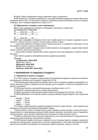 ÄÑÒÓ 1.5:2003
29
6.1.8 Íà «Çì³íó» îôîðìëþþòü àðêóø óõâàëåííÿ çã³äíî ç äîäàòêîì Å.
6.1.9 Ïîïðàâêó äî ñòàíäàðòó ðîçðîáëÿþòü, êîëè òðåáà âèïðàâèòè äðóêàðñüê³ ïîìèëêè àáî âíåñòè
ðåäàêö³éí³ çì³íè â òåêñò ÷è ïîçíà÷åííÿ ñòàíäàðòó. Ïîïðàâêîþ íå ìîæíà çì³íþâàòè ñóòíîñò³ ïîëîæåíü
ñòàíäàðòó. Òåêñò ïîïðàâêè îôîðìëþþòü çã³äíî ç 6.1.6.
6.2 Îôîðìëåííÿ ñòàíäàðòó â ðàç³ ïåðåâèäàííÿ
6.2.1 Ó ðàç³ ïåðåâèäàííÿ ñòàíäàðòó â «Ïåðåäìîâ³» çàçíà÷àþòü íîìåðè çì³í:
ÏÅÐÅÂÈÄÀÍÍß Ç² ÇÌ²ÍÀÌÈ:
¹ ___, íàêàç â³ä ____ ¹ ____;
¹ ___, íàêàç â³ä ____ ¹ ____;
........
¹ ___, íàêàç â³ä ____ ¹ ____.
6.2.2 Ó ðàç³ ïåðåâèäàííÿ ñòàíäàðòó â éîãî òåêñò³ òðåáà âêàçàòè íà ò³ ðîçä³ëè, ï³äðîçä³ëè, ïóíêòè,
ï³äïóíêòè, òàáëèö³, ðèñóíêè, äîäàòêè, äî ÿêèõ âíåñåíî çì³íè, à ñàìå:
— ÿêùî ïåâí³ åëåìåíòè ñòàíäàðòó çã³äíî ç³ çì³íîþ âèëó÷åíî, ¿õ íå äðóêóþòü, çàçíà÷àþòü ò³ëüêè
¿õí³ íîìåðè òà ñòàâëÿòü ïîì³òêó ïðî âèëó÷åííÿ;
— ÿêùî ÿêèéñü åëåìåíò ñòàíäàðòó çã³äíî ç³ çì³íîþ äîëó÷åíî, éîãî äðóêóþòü, íàäàþòü éîìó ïåâíèé
íîìåð ³ ñòàâëÿòü ïîì³òêó ïðî äîëó÷åííÿ;
— ÿêùî ÿêèéñü åëåìåíò çàçíàâ ïåâíî¿ çì³íè, äðóêóþòü éîãî íîâó ðåäàêö³þ òà ñòàâëÿòü ïîì³òêó
ïðî çì³íó.
Òåêñò ïîì³òêè äðóêóþòü íàï³âãðóáèì ïîõèëèì øðèôòîì (êóðñèâîì).
Ïðèêëàäè
4.5 (Âèëó÷åíî, Çì³íà ¹2);
4.6.7à Òåêñò ïóíêòó
(Äîëó÷åíî, Çì³íà ¹4);
5.6.4.6 Òåêñò ï³äïóíêòó.
(Çì³íåíî, Çì³íà ¹1, Çì³íà ¹3).
7 ÎÔÎÐÌËÅÍÍß ÒÀ ÂÈÄÀÍÍß ÑÒÀÍÄÀÐÒÓ
7.1 Îôîðìëåííÿ ïðîåêòó ñòàíäàðòó
7.1.1 Òåêñò ïðîåêòó ñòàíäàðòó íà áóäü-ÿêîìó åòàï³ ðîçðîáëåííÿ äðóêóþòü ìàøèííèì ñïîñîáîì,
äîòðèìóþ÷èñü ïîëîæåíü öüîãî ðîçä³ëó òà äîäàòê³â À, Â ³ Æ.
7.1.2 Ðåêîìåíäàö³¿ ùîäî âèä³ëåííÿ îêðåìèõ ÷àñòèí òåêñòó ñòàíäàðòó øðèôòîì (íàï³âãðóáèì, ïî-
õèëèì, ìåíøîãî ðîçì³ðó), íàâåäåí³ â ð³çíèõ ðîçä³ëàõ öüîãî ñòàíäàðòó, ñòîñóþòüñÿ ïåðåâàæíî ñòàí-
äàðòó (à íå ïðîåêòó).
7.1.3 Ðèñóíêè êðåñëÿòü ðó÷íèì àáî ìàøèííèì ñïîñîáàìè çã³äíî ç 5.5.11.
7.1.4 Ïðîåêò ñòàíäàðòó âèêîíóþòü ç îäíîãî áîêó àðêóøà.
7.1.5 Äëÿ äðóêóâàííÿ òðåáà âèêîðèñòîâóâàòè á³ëèé ïàï³ð ôîðìàòó À4 (210 ìì × 297 ìì).
7.1.6 Ðåêîìåíäîâàíî íà ñòîð³íêàõ ïðîåêòó ñòàíäàðòó âèêîðèñòîâóâàòè áåðåãè òàêî¿ øèðèíè (íå
ìåíøå):
— âåðõí³é — 20 ìì;
— íèæí³é — 20 ìì;
— ë³âèé — 25 ìì;
— ïðàâèé — 10 ìì.
7.1.7 Ïðîåêò òðåáà äðóêóâàòè øðèôòîì ðîçì³ðîì 14 ïóíêò³â ÷åðåç ï³âòîðà — äâà ³íòåðâàëè äëÿ
ìîæëèâîñò³ âïèñóâàííÿ ì³æ ðÿäêàìè ðåäàêö³éíèõ ïðàâîê.
7.1.8 Óïèñóâàòè â ïðîåêò ñòàíäàðòó äåÿê³ ñëîâà, ôîðìóëè, óìîâí³ ïîçíàêè, ë³òåðè ëàòèíñüêî¿ ³
ãðåöüêî¿ àáåòîê, à òàêîæ âèêîíóâàòè ðèñóíêè òðåáà ÷îðíèì ÷îðíèëîì, ïàñòîþ àáî òóøøþ. Íàñè÷åí³ñòü
çíàê³â óïèñàíîãî òåêñòó ìàº áóòè íàáëèæåíîþ äî íàñè÷åíîñò³ çíàê³â îñíîâíîãî òåêñòó.
7.1.9 ßê³ñòü âèêîíàíèõ âðó÷íó ðèñóíê³â ïîâèííà áóòè òàêà, ùîá óìîæëèâèòè ¿õ ïåðåíåñåííÿ íà
ìàøèííèé íîñ³é (íàïðèêëàä, çà äîïîìîãîþ ñêàíåðà).
7.1.10 Ïîìèëêè é ãðàô³÷í³ íåòî÷íîñò³, âèÿâëåí³ ï³ä ÷àñ ãîòóâàííÿ ïðîåêòó ñòàíäàðòó, äîçâîëåíî
âèïðàâëÿòè ï³ä÷èùàííÿì ³ íàíåñåííÿì íà öå ì³ñöå íàäðóêîâàíîãî òåêñòó àáî âïèñóâàííÿì ïðàâîê
ðóêîïèñíèì ñïîñîáîì ì³æ ðÿäêàìè ÷è íà ðèñóíêàõ ÷îðíèì ÷îðíèëîì, òóøøþ ÷è ïàñòîþ.
115
 