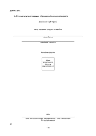ÄÑÒÓ 1.5:2003
42
À.2 Ôîðìà òèòóëüíîãî àðêóøà çá³ðíèêà íàö³îíàëüíèõ ñòàíäàðò³â
Äåðæàâíèé Ãåðá Óêðà¿íè
ÍÀÖ²ÎÍÀËÜÍ² ÑÒÀÍÄÀÐÒÈ ÓÊÐÀ¯ÍÈ
_______________________________________________________________________________
íàçâà çá³ðíèêà
____________________________________________________________
ïîçíà÷åííÿ ñòàíäàðò³â
Âèäàííÿ îô³ö³éíå
Ì³ñöå
äëÿ åëåìåíòà
çàõèñòó
â³ä êîï³þâàííÿ
Êè¿â
____________________________________________________________
íàçâà öåíòðàëüíîãî îðãàíó âèêîíàâ÷î¿ âëàäè ó ñôåð³ ñòàíäàðòèçàö³¿
Ð³ê îïóáë³êóâàííÿ
128
 
