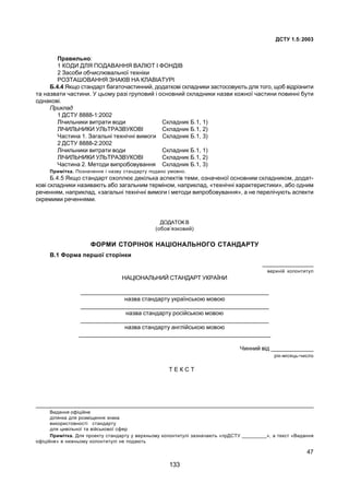 ÄÑÒÓ 1.5:2003
47
Ïðàâèëüíî:
1 ÊÎÄÈ ÄËß ÏÎÄÀÂÀÍÍß ÂÀËÞÒ ² ÔÎÍÄ²Â
2 Çàñîáè îá÷èñëþâàëüíî¿ òåõí³êè
ÐÎÇÒÀØOÂÀÍÍß ÇÍÀÊ²Â ÍÀ ÊËÀÂ²ÀÒÓÐ²
Á.4.4 ßêùî ñòàíäàðò áàãàòî÷àñòèííèé, äîäàòêîâ³ ñêëàäíèêè çàñòîñîâóþòü äëÿ òîãî, ùîá â³äð³çíèòè
òà íàçâàòè ÷àñòèíè. Ó öüîìó ðàç³ ãðóïîâèé ³ îñíîâíèé ñêëàäíèêè íàçâè êîæíî¿ ÷àñòèíè ïîâèíí³ áóòè
îäíàêîâ³.
Ïðèêëàä
1 ÄÑÒÓ 8888-1:2002
Ë³÷èëüíèêè âèòðàòè âîäè Ñêëàäíèê Á.1, 1)
Ë²×ÈËÜÍÈÊÈ ÓËÜÒÐÀÇÂÓÊÎÂ² Ñêëàäíèê Á.1, 2)
×àñòèíà 1. Çàãàëüí³ òåõí³÷í³ âèìîãè Ñêëàäíèê Á.1, 3)
2 ÄÑÒÓ 8888-2:2002
Ë³÷èëüíèêè âèòðàòè âîäè Ñêëàäíèê Á.1, 1)
Ë²×ÈËÜÍÈÊÈ ÓËÜÒÐÀÇÂÓÊÎÂ² Ñêëàäíèê Á.1, 2)
×àñòèíà 2. Ìåòîäè âèïðîáîâóâàííÿ Ñêëàäíèê Á.1, 3)
Ïðèì³òêà. Ïîçíà÷åííÿ ³ íàçâó ñòàíäàðòó ïîäàíî óìîâíî.
Á.4.5 ßêùî ñòàíäàðò îõîïëþº äåê³ëüêà àñïåêò³â òåìè, îçíà÷åíî¿ îñíîâíèì ñêëàäíèêîì, äîäàò-
êîâ³ ñêëàäíèêè íàçèâàþòü àáî çàãàëüíèì òåðì³íîì, íàïðèêëàä, «òåõí³÷í³ õàðàêòåðèñòèêè», àáî îäíèì
ðå÷åííÿì, íàïðèêëàä, «çàãàëüí³ òåõí³÷í³ âèìîãè ³ ìåòîäè âèïðîáîâóâàííÿ», à íå ïåðåë³÷óþòü àñïåêòè
îêðåìèìè ðå÷åííÿìè.
ÄÎÄÀÒÎÊ Â
(îáîâ’ÿçêîâèé)
ÔÎÐÌÈ ÑÒÎÐ²ÍÎÊ ÍÀÖ²ÎÍÀËÜÍÎÃÎ ÑÒÀÍÄÀÐÒÓ
Â.1 Ôîðìà ïåðøî¿ ñòîð³íêè
________________
âåðõí³é êîëîíòèòóë
ÍÀÖ²ÎÍÀËÜÍÈÉ ÑÒÀÍÄÀÐÒ ÓÊÐÀ¯ÍÈ
___________________________________________________________
íàçâà ñòàíäàðòó óêðà¿íñüêîþ ìîâîþ
___________________________________________________________
íàçâà ñòàíäàðòó ðîñ³éñüêîþ ìîâîþ
___________________________________________________________
íàçâà ñòàíäàðòó àíãë³éñüêîþ ìîâîþ
____________________________________________________________
×èííèé â³ä _____________
ð³ê-ì³ñÿöü-÷èñëî
Ò Å Ê Ñ Ò
________________________________________________________________________________________
Âèäàííÿ îô³ö³éíå
ä³ëÿíêà äëÿ ðîçì³ùåííÿ çíàêà
âèêîðèñòîâíîñò³ ñòàíäàðòó
äëÿ öèâ³ëüíî¿ òà â³éñüêîâî¿ ñôåð
Ïðèì³òêà. Äëÿ ïðîåêòó ñòàíäàðòó ó âåðõíüîìó êîëîíòèòóë³ çàçíà÷àþòü «ïðÄÑÒÓ _________», à òåêñò «Âèäàííÿ
îô³ö³éíå» â íèæíüîìó êîëîíòèòóë³ íå ïîäàþòü
133
 