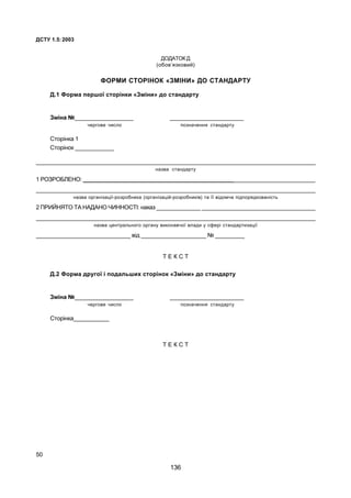 ÄÑÒÓ 1.5:2003
50
ÄÎÄÀÒÎÊ Ä
(îáîâ’ÿçêîâèé)
ÔÎÐÌÈ ÑÒÎÐ²ÍÎÊ «ÇÌ²ÍÈ» ÄÎ ÑÒÀÍÄÀÐÒÓ
Ä.1 Ôîðìà ïåðøî¿ ñòîð³íêè «Çì³íè» äî ñòàíäàðòó
Çì³íà ¹__________________ _______________________
÷åðãîâå ÷èñëî ïîçíà÷åííÿ ñòàíäàðòó
Ñòîð³íêà 1
Ñòîð³íîê ____________
____________________________________________________________________________________________
íàçâà ñòàíäàðòó
1 ÐÎÇÐÎÁËÅÍÎ: __________________________________________________________________________
____________________________________________________________________________________________
íàçâà îðãàí³çàö³¿-ðîçðîáíèêà (îðãàí³çàö³é-ðîçðîáíèê³â) òà ¿¿ â³äîì÷à ï³äïîðÿäêîâàí³ñòü
2 ÏÐÈÉÍßÒÎ ÒÀ ÍÀÄÀÍÎ ×ÈÍÍÎÑÒ²: íàêàç ______________ ____________________________________
______________________________________________________________________________________________
íàçâà öåíòðàëüíîãî îðãàíó âèêîíàâ÷î¿ âëàäè ó ñôåð³ ñòàíäàðòèçàö³¿
_____________________________ â³ä ____________________ ¹ _________
Ò Å Ê Ñ Ò
Ä.2 Ôîðìà äðóãî¿ ³ ïîäàëüøèõ ñòîð³íîê «Çì³íè» äî ñòàíäàðòó
Çì³íà ¹__________________ _______________________
÷åðãîâå ÷èñëî ïîçíà÷åííÿ ñòàíäàðòó
Ñòîð³íêà___________
Ò Å Ê Ñ Ò
136
 