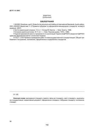 ÄÑÒÓ 1.5:2003
56
ÄÎÄÀÒÎÊ Ê
(äîâ³äêîâèé)
Á²ÁË²ÎÃÐÀÔ²ß
1 ISO/IEC Directives, part 2: Rules for the structure and drafting of international Standards, fourth edition,
2001 (ISO/IEC Äèðåêòèâè. ×. 2 Ïðàâèëà ïîáóäîâè òà îôîðìëåííÿ ì³æíàðîäíèõ ñòàíäàðò³â, ÷åòâåðòà
ðåäàêö³ÿ, 2001).
2 Àíãëî-óêðà¿íñüêèé ñëîâíèê. Ó 2-õ ò. / Ñêëàâ Ì.².Áàëëà. — Êè¿â: Îñâ³òà, 1996.
3 Ñëîâíèê óêðà¿íñüêî¿ ìîâè. Â 11-òè ò. — Êè¿â: Íàóêîâà äóìêà, 1970—1980.
4 ªäèíèé äåðæàâíèé ðåºñòð ï³äïðèºìñòâ òà îðãàí³çàö³é Óêðà¿íè (ªÄÐÏÎÓ) (âåäåííÿ ªÄÐÏÎÓ
çä³éñíþº Äåðæàâíèé êîì³òåò ñòàòèñòèêè Óêðà¿íè)
5 ÃÎÑÒ 1.5-93 Ïðàâèëà ïðîâåäåíèÿ ðàáîò ïî ìåæãîñóäàðñòâåííîé ñòàíäàðòèçàöèè. Îáùèå òðå-
áîâàíèÿ ê ïîñòðîåíèþ, èçëîæåíèþ, îôîðìëåíèþ è ñîäåðæàíèþ ñòàíäàðòîâ.
01.120
Êëþ÷îâ³ ñëîâà: âèêëàäàííÿ ñòàíäàðòó, âèìîãà, çì³íà äî ñòàíäàðòó, çì³ñò ñòàíäàðòó, íàö³îíàëü-
íà ñòàíäàðòèçàö³ÿ, íîðìàòèâíèé äîêóìåíò, îôîðìëåííÿ ñòàíäàðòó, ïîáóäîâà ñòàíäàðòó, ïîëîæåííÿ,
ñòàíäàðò.
142
 