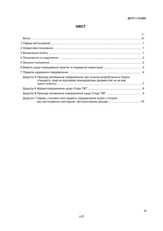 ²²²
ÄÑÒÓ 1.13:2001
ÇÌIÑÒ
Ñ.
Âñòóï ............................................................................................................................................... IV
1 Ñôåðà çàñòîñóâàííÿ ...................................................................................................................... 1
2 Íîðìàòèâí³ ïîñèëàííÿ ................................................................................................................... 1
3 Âèçíà÷åííÿ ïîíÿòü ......................................................................................................................... 1
4 Ïîçíà÷åííÿ òà ñêîðî÷åííÿ ............................................................................................................ 2
5 Çàãàëüí³ ïîëîæåííÿ ........................................................................................................................ 2
6 Âèìîãè ùîäî îïðàöþâàííÿ çàïèò³â òà ïîäàâàííÿ êîìåíòàð³â .................................................. 3
7 Ïðàâèëà íàäàâàííÿ ïîâ³äîìëåííÿ ............................................................................................... 4
Äîäàòîê À Ïðèêëàä çàïîâíåííÿ ïîâ³äîìëåííÿ ïðî ïî÷àòîê ðîçðîáëåííÿ â Óêðà¿í³
ñòàíäàðòó, ÿêèé íå â³äïîâ³äàº ì³æíàðîäíîìó äîêóìåíòîâ³ ÷è íå ìàº
òàêîãî àíàëîãó .............................................................................................................. 7
Äîäàòîê Á Ôîðìà ïîâ³äîìëåííÿ ùîäî Óãîäè ÒÂÒ ...................................................................... 8
Äîäàòîê Â Ïðèêëàä çàïîâíåííÿ ïîâ³äîìëåííÿ ùîäî Óãîäè ÒÂÒ .............................................. 9
Äîäàòîê Ã Ñôåðà, ñòîñîâíî ÿêî¿ íàäàþòü ïîâ³äîìëåííÿ çã³äíî ç Óãîäîþ
ïðî çàñòîñóâàííÿ ñàí³òàðíèõ ³ ô³òîñàí³òàðíèõ çàõîä³â .......................................... 10
177
 