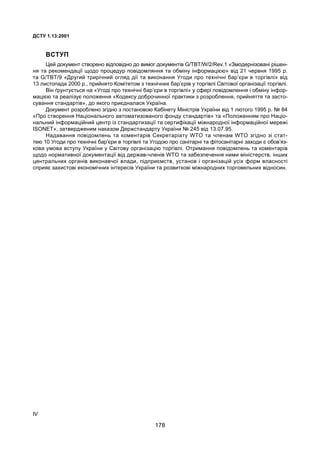 IV
ÄÑÒÓ 1.13:2001
ÂÑÒÓÏ
Öåé äîêóìåíò ñòâîðåíî â³äïîâ³äíî äî âèìîã äîêóìåíò³â G/TBT/W/2/Rev.1 «Çìîäåðí³çîâàí³ ð³øåí-
íÿ òà ðåêîìåíäàö³¿ ùîäî ïðîöåäóð ïîâ³äîìëÿííÿ òà îáì³íó ³íôîðìàö³ºþ» â³ä 21 ÷åðâíÿ 1995 ð.
òà G/TBT/9 «Äðóãèé òðèð³÷íèé îãëÿä ä³¿ òà âèêîíàííÿ Óãîäè ïðî òåõí³÷í³ áàð’ºðè â òîðã³âë³» â³ä
13 ëèñòîïàäà 2000 ð., ïðèéíÿòî Êîì³òåòîì ç òåõí³÷íèõ áàð’ºð³â ó òîðã³âë³ Ñâ³òîâî¿ îðãàí³çàö³¿ òîðã³âë³.
Â³í ´ðóíòóºòüñÿ íà «Óãîä³ ïðî òåõí³÷í³ áàð’ºðè â òîðã³âë³» ó ñôåð³ ïîâ³äîìëåííÿ ³ îáì³íó ³íôîð-
ìàö³ºþ òà ðåàë³çóº ïîëîæåííÿ «Êîäåêñó äîáðî÷èííî¿ ïðàêòèêè ç ðîçðîáëåííÿ, ïðèéíÿòòÿ òà çàñòî-
ñóâàííÿ ñòàíäàðò³â», äî ÿêîãî ïðèºäíàëàñÿ Óêðà¿íà.
Äîêóìåíò ðîçðîáëåíî çã³äíî ç ïîñòàíîâîþ Êàá³íåòó Ì³í³ñòð³â Óêðà¿íè â³ä 1 ëþòîãî 1995 ð. ¹ 84
«Ïðî ñòâîðåííÿ Íàö³îíàëüíîãî àâòîìàòèçîâàíîãî ôîíäó ñòàíäàðò³â» òà «Ïîëîæåííÿì ïðî Íàö³î-
íàëüíèé ³íôîðìàö³éíèé öåíòð ³ç ñòàíäàðòèçàö³¿ òà ñåðòèô³êàö³¿ ì³æíàðîäíî¿ ³íôîðìàö³éíî¿ ìåðåæ³
ISONET», çàòâåðäæåíèì íàêàçîì Äåðæñòàíäàðòó Óêðà¿íè ¹ 245 â³ä 13.07.95.
Íàäàâàííÿ ïîâ³äîìëåíü òà êîìåíòàð³â Ñåêðåòàð³àòó WTO òà ÷ëåíàì WTO çã³äíî ç³ ñòàò-
òåþ 10 Óãîäè ïðî òåõí³÷í³ áàð’ºðè â òîðã³âë³ òà Óãîäîþ ïðî ñàí³òàðí³ òà ô³òîñàí³òàðí³ çàõîäè º îáîâ’ÿç-
êîâà óìîâà âñòóïó Óêðà¿íè ó Ñâ³òîâó îðãàí³çàö³þ òîðã³âë³. Îòðèìàííÿ ïîâ³äîìëåíü òà êîìåíòàð³â
ùîäî íîðìàòèâíî¿ äîêóìåíòàö³¿ â³ä äåðæàâ-÷ëåí³â WTO òà çàáåçïå÷åííÿ íèìè ì³í³ñòåðñòâ, ³íøèõ
öåíòðàëüíèõ îðãàí³â âèêîíàâ÷î¿ âëàäè, ï³äïðèºìñòâ, óñòàíîâ ³ îðãàí³çàö³é óñ³õ ôîðì âëàñíîñò³
ñïðèÿº çàõèñòîâ³ åêîíîì³÷íèõ ³íòåðåñ³â Óêðà¿íè òà ðîçâèòêîâ³ ì³æíàðîäíèõ òîðãîâåëüíèõ â³äíîñèí.
178
 