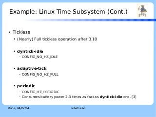 Example: Linux Time Subsystem (Cont.)

●

LOGO

Tickless
●

(Nearly) Full tickless operation after 3.10

●

dyntick-idle
–

●

adaptive-tick
–

●

CONFIG_NO_HZ_IDLE

CONFIG_NO_HZ_FULL

periodic
–

CONFIG_HZ_PERIODIC

–

Consumes battery power 2-3 times as fast as dyntick-idle one. [3]

Place, 04/02/14

villerhsiao

 