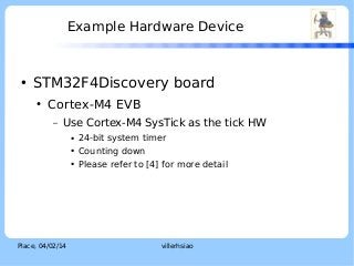Example Hardware Device

●

STM32F4Discovery board
●

Cortex-M4 EVB
–

Use Cortex-M4 SysTick as the tick HW
●
●
●

Place, 04/02/14

24-bit system timer
Counting down
Please refer to [4] for more detail

villerhsiao

LOGO

 