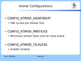 ktimer Configurations

●

CONFIG_KTIMER_HEARTBEAT
●

●

CONFIG_KTIMER_MINTICKS
●

●

HW cycles per ktimer tick

Minimum ktimer ticks unit for time event

CONFIG_KTIMER_TICKLESS
●

Enable tickless

Place, 04/02/14

villerhsiao

LOGO

 