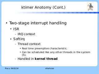 ktimer Anotomy (Cont.)

●

LOGO

Two-stage interrupt handling
●

ISR
–

●

IRQ context

Softirq
–

Thread context
●
●

–

Real time preemptive characteristic.
Can be scheduled like any other threads in the system
[5].

Handled in kernel thread

Place, 04/02/14

villerhsiao

 