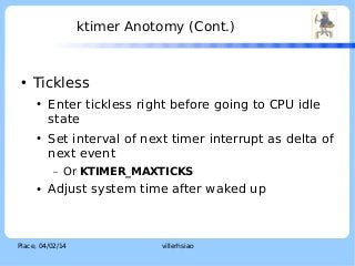 ktimer Anotomy (Cont.)

●

LOGO

Tickless
●

●

Enter tickless right before going to CPU idle
state
Set interval of next timer interrupt as delta of
next event
–

●

Or KTIMER_MAXTICKS

Adjust system time after waked up

Place, 04/02/14

villerhsiao

 