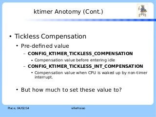 ktimer Anotomy (Cont.)

●

LOGO

Tickless Compensation
●

Pre-defined value
–

CONFIG_KTIMER_TICKLESS_COMPENSATION
●

–

CONFIG_KTIMER_TICKLESS_INT_COMPENSATION
●

●

Compensation value before entering idle
Compensation value when CPU is waked up by non-timer
interrupt.

But how much to set these value to?

Place, 04/02/14

villerhsiao

 