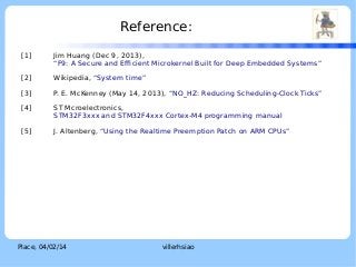 Reference:

LOGO

[1]

Jim Huang (Dec 9, 2013),
“F9: A Secure and Efficient Microkernel Built for Deep Embedded Systems”

[2]

Wikipedia, “System time”

[3]

P. E. McKenney (May 14, 2013), “NO_HZ: Reducing Scheduling-Clock Ticks”

[4]

ST Mcroelectronics,
STM32F3xxx and STM32F4xxx Cortex-M4 programming manual

[5]

J. Altenberg, “Using the Realtime Preemption Patch on ARM CPUs”

Place, 04/02/14

villerhsiao

 