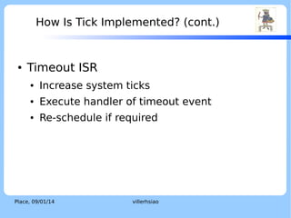 System Time and Tick

●

LOGO

From Wikipedia [2],
“System time represents a computer system's notion of
the passing of time.“
“System time is measured by a system clock, which is
typically implemented as a simple count of the number
of ticks that have transpired since some arbitrary
starting date, called the epoch.”

Place, 04/02/14

villerhsiao

 
