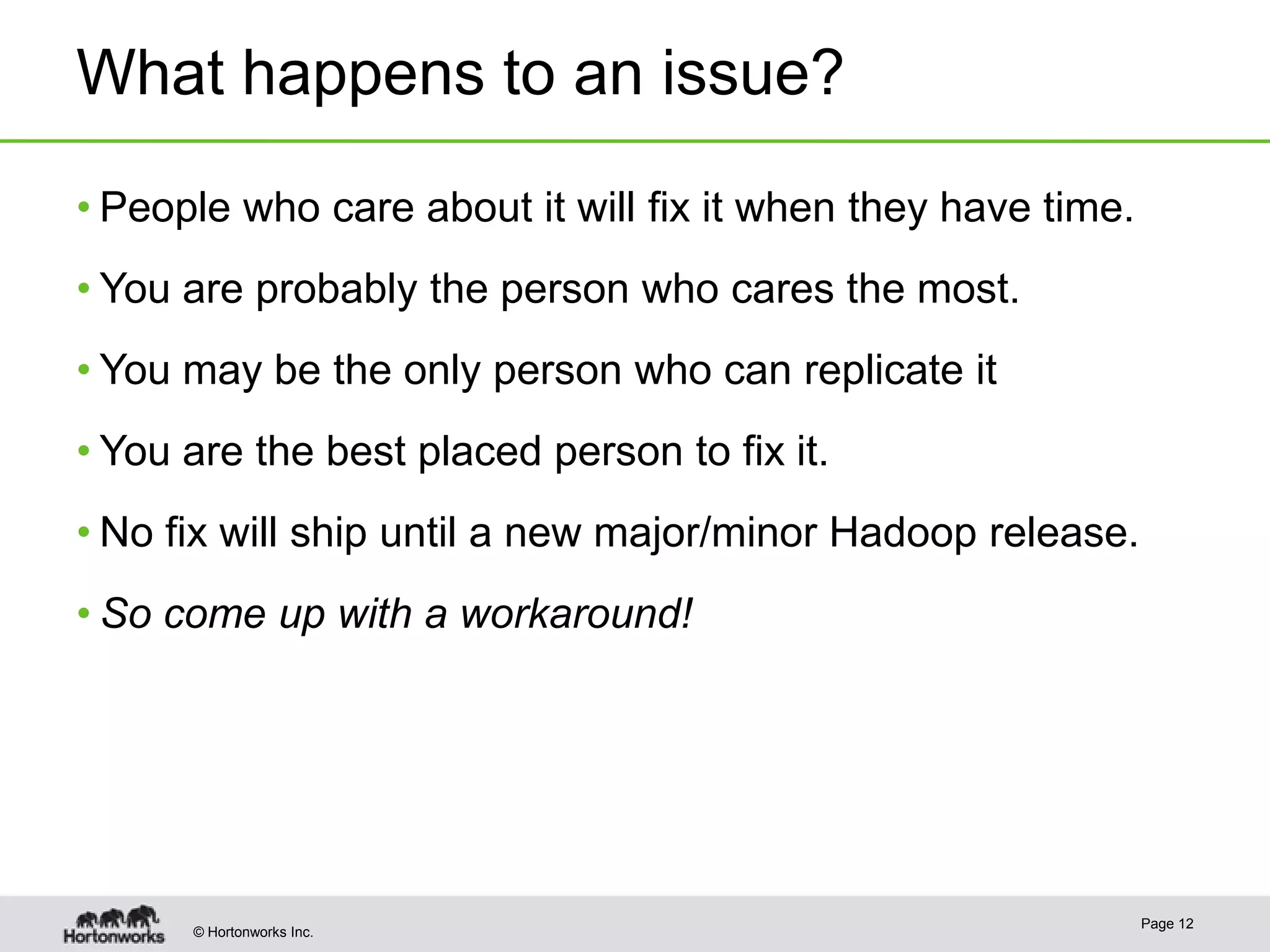 What happens to an issue?
• People who care about it will fix it when they have time.
• You are probably the person who cares the most.

• You may be the only person who can replicate it
• You are the best placed person to fix it.
• No fix will ship until a new major/minor Hadoop release.
• So come up with a workaround!

© Hortonworks Inc.

Page 12

 