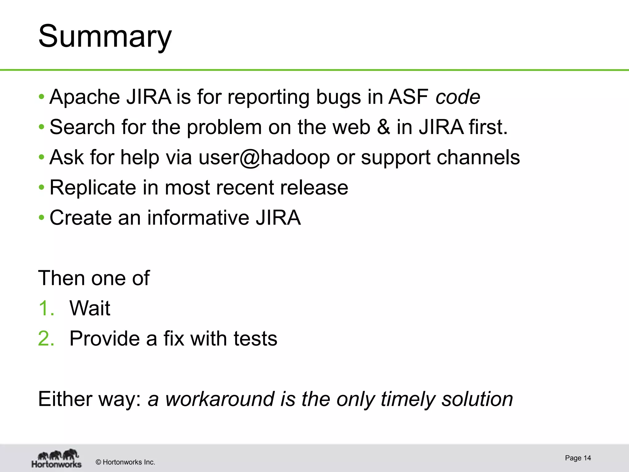 Summary
• Apache JIRA is for reporting bugs in ASF code
• Search for the problem on the web & in JIRA first.
• Ask for help via user@hadoop or support channels
• Replicate in most recent release
• Create an informative JIRA

Then one of
1. Wait
2. Provide a fix with tests
Either way: a workaround is the only timely solution
© Hortonworks Inc.

Page 14

 
