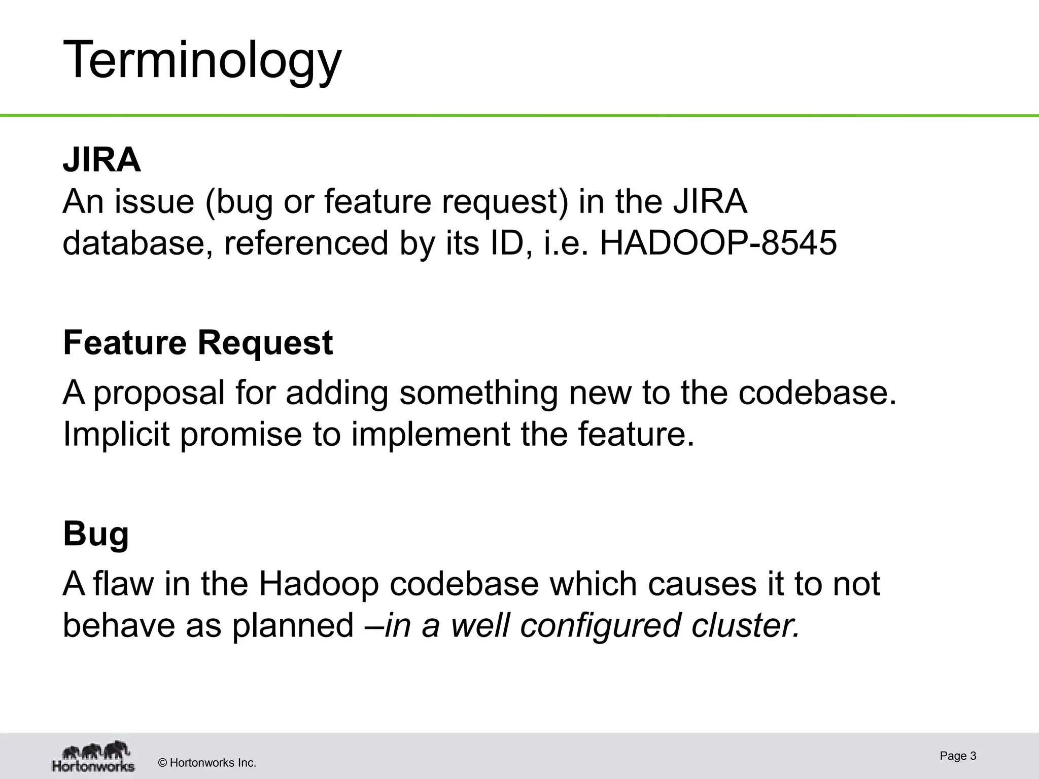 Terminology
JIRA
An issue (bug or feature request) in the JIRA
database, referenced by its ID, i.e. HADOOP-8545
Feature Request
A proposal for adding something new to the codebase.
Implicit promise to implement the feature.
Bug
A flaw in the Hadoop codebase which causes it to not
behave as planned –in a well configured cluster.

© Hortonworks Inc.

Page 3

 