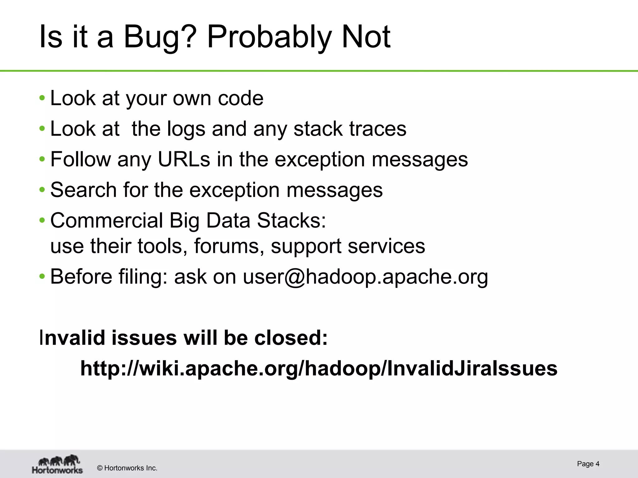 Is it a Bug? Probably Not
• Look at your own code
• Look at the logs and any stack traces
• Follow any URLs in the exception messages
• Search for the exception messages
• Commercial Big Data Stacks:
use their tools, forums, support services
• Before filing: ask on user@hadoop.apache.org
Invalid issues will be closed:
http://wiki.apache.org/hadoop/InvalidJiraIssues

© Hortonworks Inc.

Page 4

 