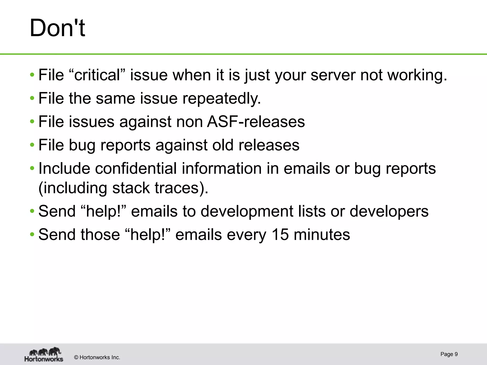 Don't
• File “critical” issue when it is just your server not working.
• File the same issue repeatedly.
• File issues against non ASF-releases
• File bug reports against old releases
• Include confidential information in emails or bug reports
(including stack traces).
• Send “help!” emails to development lists or developers
• Send those “help!” emails every 15 minutes

© Hortonworks Inc.

Page 9

 