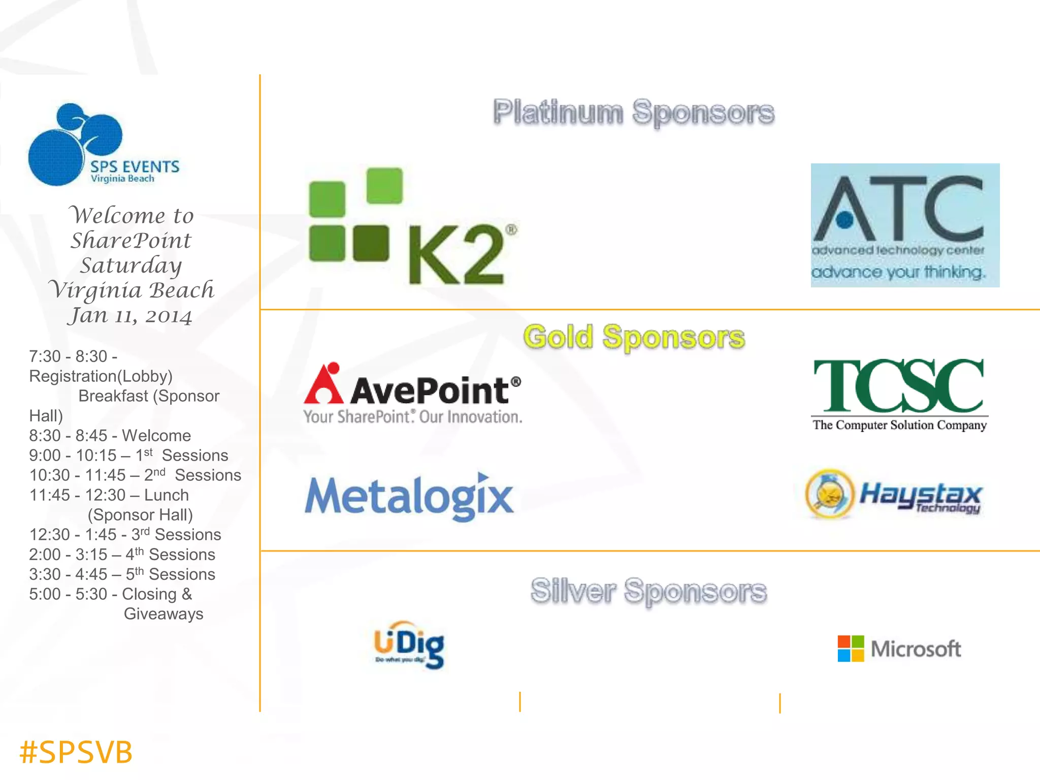 Welcome to
SharePoint
Saturday
Virginia Beach
Jan 11, 2014
7:30 - 8:30 Registration(Lobby)
Breakfast (Sponsor
Hall)
8:30 - 8:45 - Welcome
9:00 - 10:15 – 1st Sessions
10:30 - 11:45 – 2nd Sessions
11:45 - 12:30 – Lunch
(Sponsor Hall)
12:30 - 1:45 - 3rd Sessions
2:00 - 3:15 – 4th Sessions
3:30 - 4:45 – 5th Sessions
5:00 - 5:30 - Closing &
Giveaways

#SPSVB

 