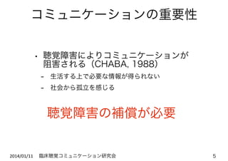 コミュニケーションの重要性
• 聴覚障害によりコミュニケーションが 
阻害される（CHABA, 1988）

- 生活する上で必要な情報が得られない
- 社会から孤立を感じる

聴覚障害の補償が必要

2014/01/11	
   臨床聴覚コミュニケーション研究会

5

 