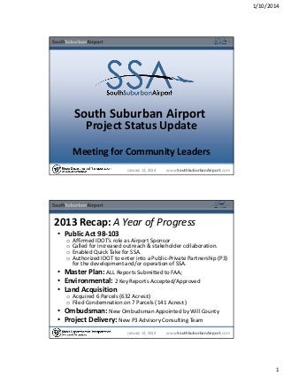 1/10/2014

South Suburban Airport
Project Status Update

Meeting for Community Leaders
January 13, 2014

www.SouthSuburbanAirport.com

2013 Recap: A Year of Progress
• Public Act 98-103
o
o
o
o

Affirmed IDOT’s role as Airport Sponsor
Called for increased outreach & stakeholder collaboration.
Enabled Quick Take for SSA.
Authorized IDOT to enter into a Public-Private Partnership (P3)
for the development and/or operation of SSA.
Master Plan: ALL Reports Submitted to FAA;
Environmental: 2 Key Reports Accepted/Approved

•
•
• Land Acquisition
•
•

o Acquired 6 Parcels (632 Acres±)
o Filed Condemnation on 7 Parcels (141 Acres±)
Ombudsman: New Ombudsman Appointed by Will County
Project Delivery: New P3 Advisory Consulting Team
January 13, 2014

www.SouthSuburbanAirport.com

1

 