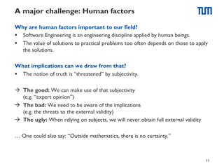 A major challenge: Human factors
Why are human factors important to our field?
§  Software Engineering is an engineering discipline applied by human beings.
§  The value of solutions to practical problems too often depends on those to apply
the solutions.
What implications can we draw from that?
§  The notion of truth is “threatened” by subjectivity.
à  The good: We can make use of that subjectivity
(e.g. “expert opinion”)
à  The bad: We need to be aware of the implications
(e.g. the threats to the external validity)
à  The ugly: When relying on subjects, we will never obtain full external validity
… One could also say: “Outside mathematics, there is no certainty.”

11

 