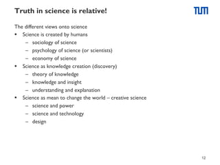 Truth in science is relative!
The different views onto science
§  Science is created by humans
–  sociology of science
–  psychology of science (or scientists)
–  economy of science
§  Science as knowledge creation (discovery)
–  theory of knowledge
–  knowledge and insight
–  understanding and explanation
§  Science as mean to change the world – creative science
–  science and power
–  science and technology
–  design

12

 
