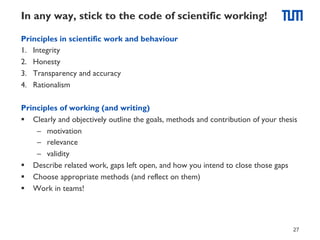 In any way, stick to the code of scientific working!
Principles in scientific work and behaviour
1.  Integrity
2.  Honesty
3.  Transparency and accuracy
4.  Rationalism
Principles of working (and writing)
§  Clearly and objectively outline the goals, methods and contribution of your thesis
–  motivation
–  relevance
–  validity
§  Describe related work, gaps left open, and how you intend to close those gaps
§  Choose appropriate methods (and reflect on them)
§  Work in teams!

27

 