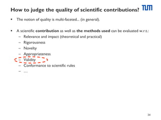 How to judge the quality of scientific contributions?
§  The notion of quality is multi-faceted... (in general).
§  A scientific contribution as well as the methods used can be evaluated w.r.t.:
–  Relevance and impact (theoretical and practical)
–  Rigorousness
–  Novelty
–  Appropriateness
–  Validity
–  Conformance to scientific rules
–  …

34

 