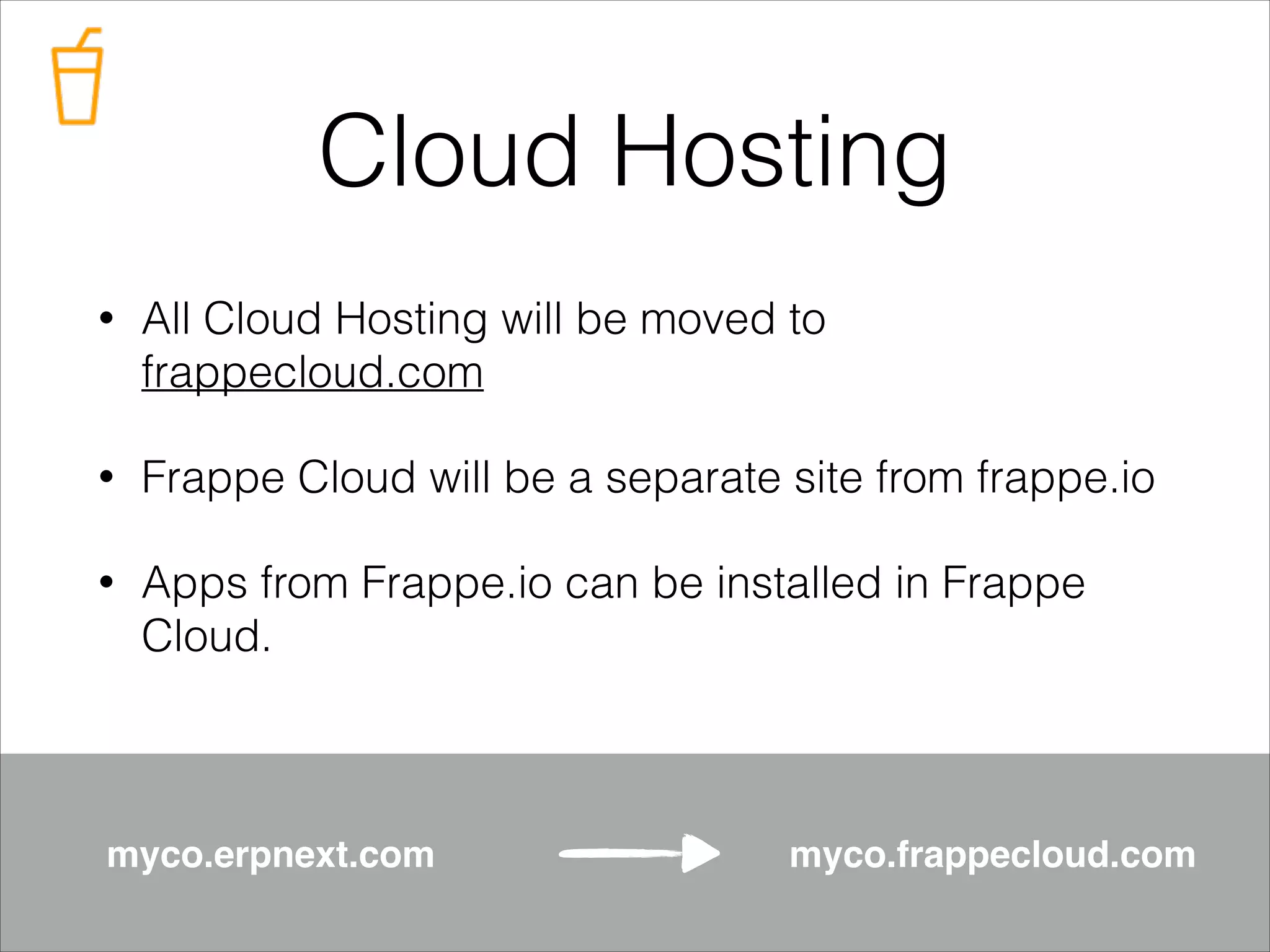 Cloud Hosting
•

All Cloud Hosting will be moved to
frappecloud.com

•

Frappe Cloud will be a separate site from frappe.io

•

Apps from Frappe.io can be installed in Frappe
Cloud.

myco.erpnext.com!

myco.frappecloud.com

 