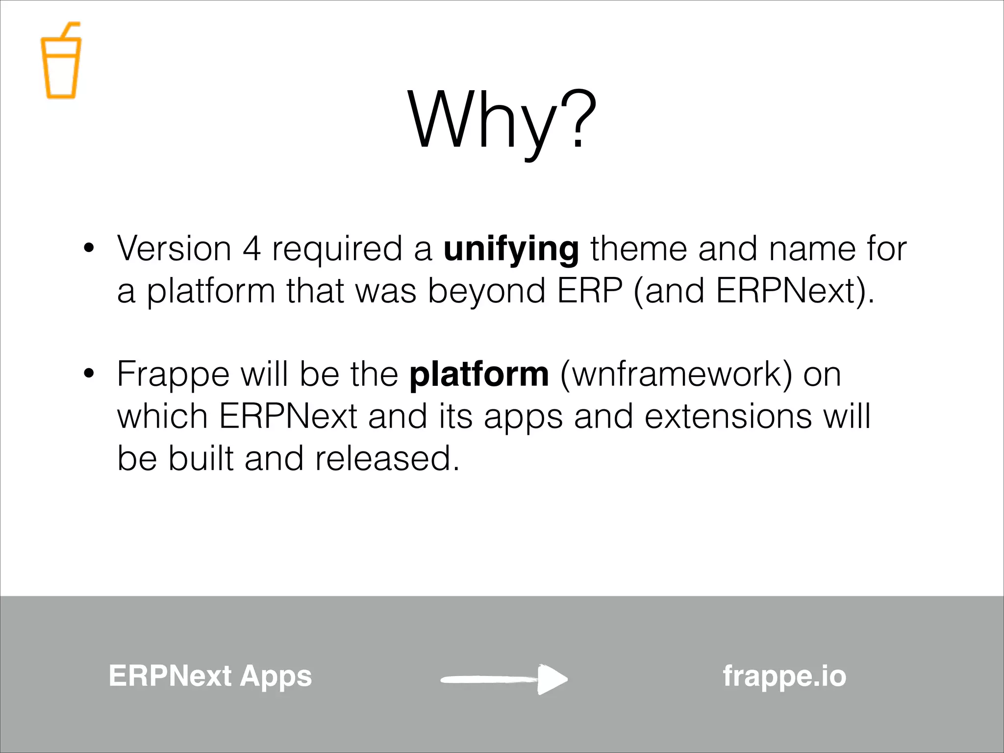 Why?
•

Version 4 required a unifying theme and name for
a platform that was beyond ERP (and ERPNext).

•

Frappe will be the platform (wnframework) on
which ERPNext and its apps and extensions will
be built and released.

ERPNext Apps

frappe.io

 