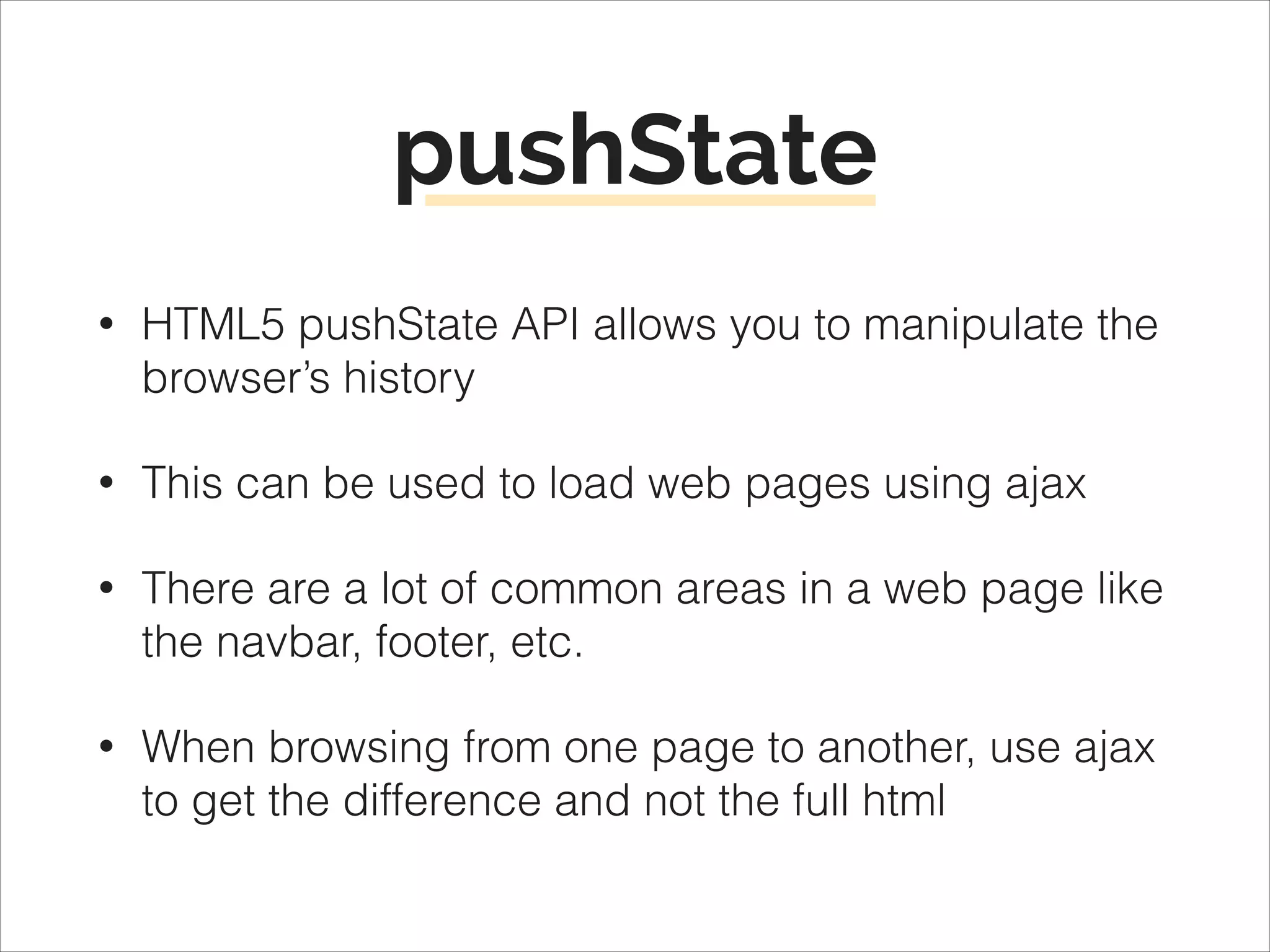 pushState
•

HTML5 pushState API allows you to manipulate the
browser’s history

•

This can be used to load web pages using ajax

•

There are a lot of common areas in a web page like
the navbar, footer, etc.

•

When browsing from one page to another, use ajax
to get the difference and not the full html

 