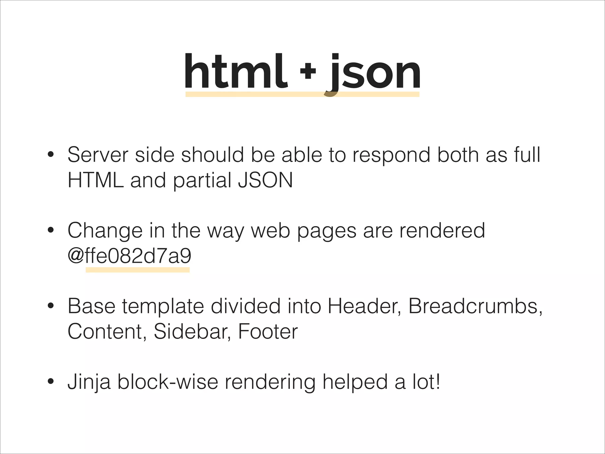 html + json
•

Server side should be able to respond both as full
HTML and partial JSON

•

Change in the way web pages are rendered 
@ffe082d7a9

•

Base template divided into Header, Breadcrumbs,
Content, Sidebar, Footer

•

Jinja block-wise rendering helped a lot!

 
