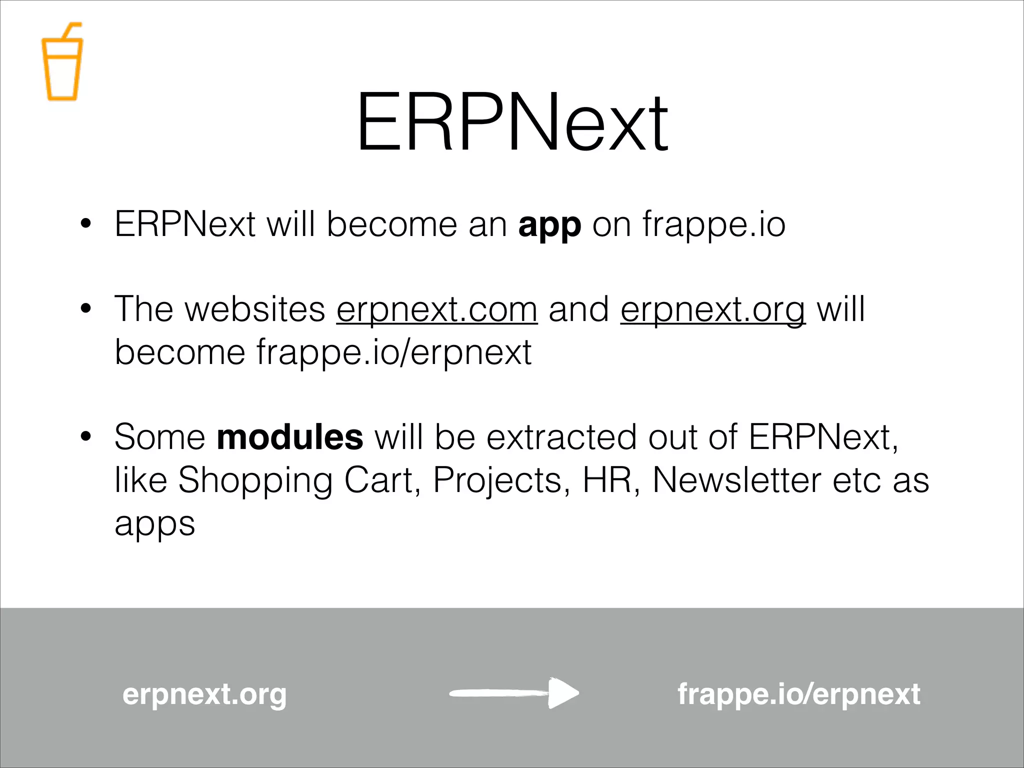 ERPNext
•

ERPNext will become an app on frappe.io

•

The websites erpnext.com and erpnext.org will
become frappe.io/erpnext

•

Some modules will be extracted out of ERPNext,
like Shopping Cart, Projects, HR, Newsletter etc as
apps

erpnext.org

frappe.io/erpnext

 