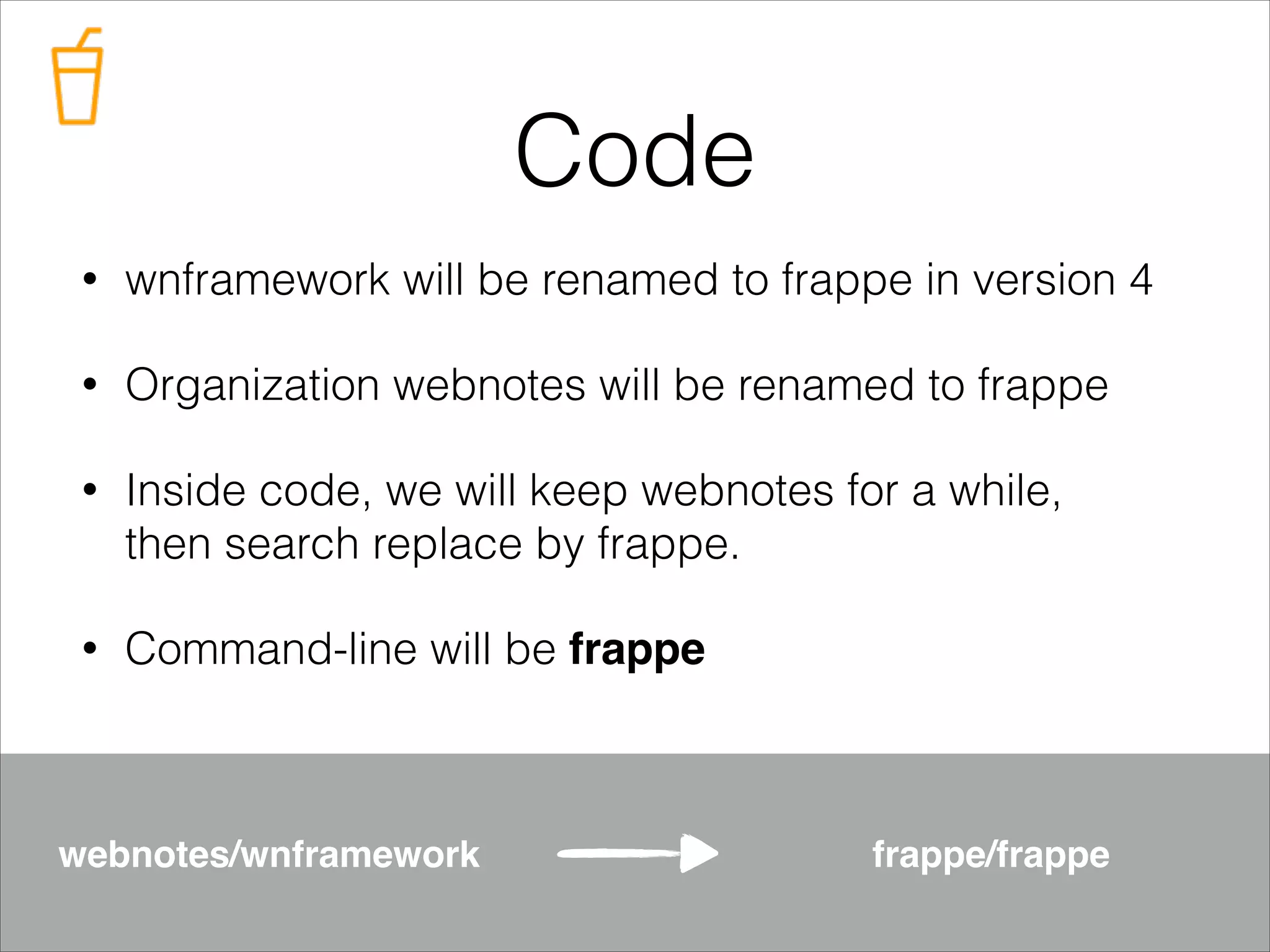 Code
•

wnframework will be renamed to frappe in version 4

•

Organization webnotes will be renamed to frappe

•

Inside code, we will keep webnotes for a while,
then search replace by frappe.

•

Command-line will be frappe

webnotes/wnframework

frappe/frappe

 