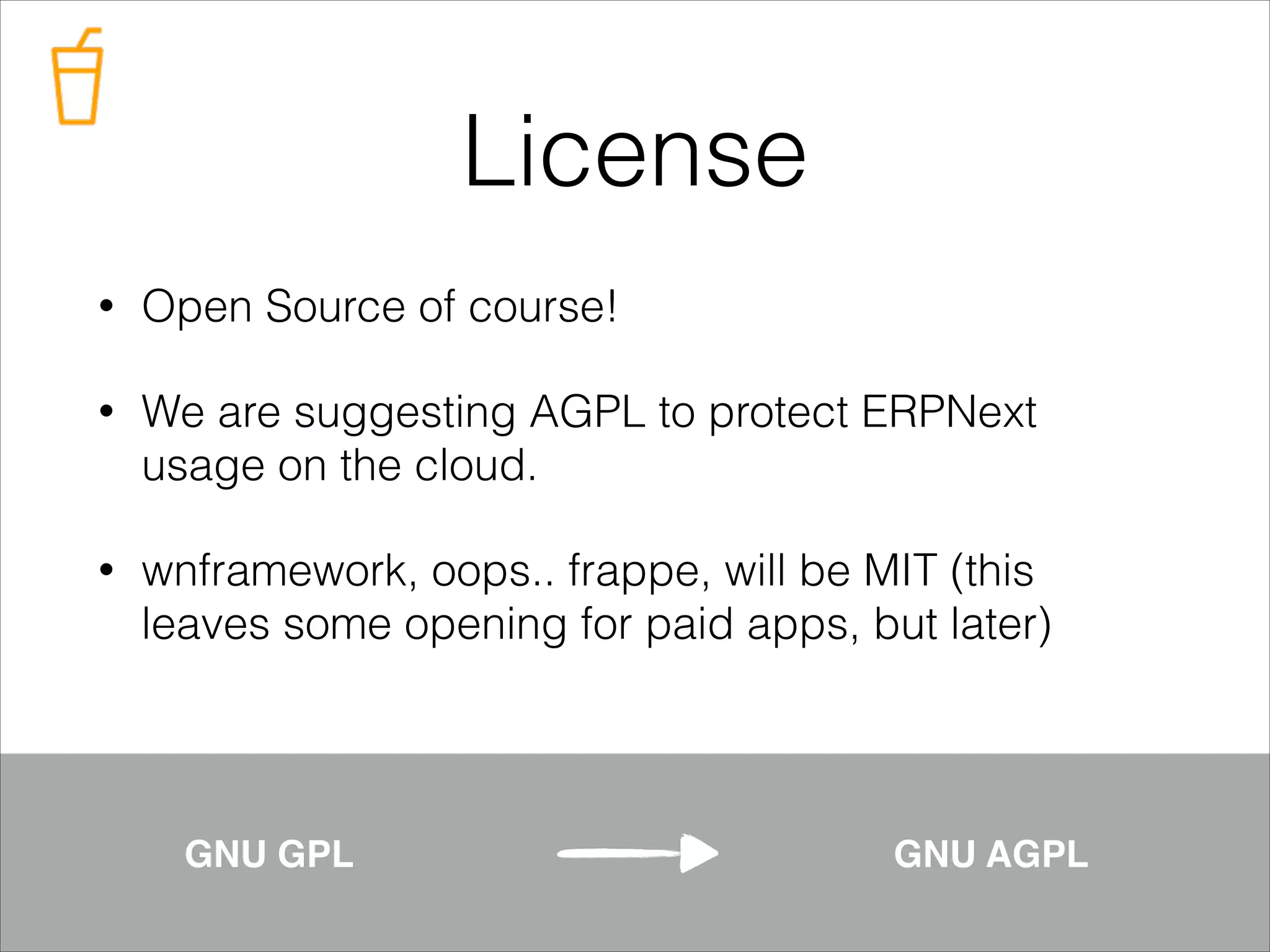 License
•

Open Source of course!

•

We are suggesting AGPL to protect ERPNext
usage on the cloud.

•

wnframework, oops.. frappe, will be MIT (this
leaves some opening for paid apps, but later)

GNU GPL!

GNU AGPL

 