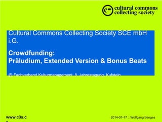 Cultural Commons Collecting Society SCE mbH i.G.
Crowdfunding:
Präludium, Extended Version & Bonus Beats
@ Fachverband Kulturmanagement, 8. Jahrestagung, Kufstein

www.c3s.cc

2014-01-17 :: Wolfgang Senges

 