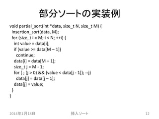 部分ソートの実装例
void partial_sort(int *data, size_t N, size_t M) {
insertion_sort(data, M);
for (size_t i = M; i < N; ++i) {
int value = data[i];
if (value >= data[M – 1])
continue;
data[i] = data[M – 1];
size_t j = M - 1;
for ( ; (j > 0) && (value < data[j - 1]); --j)
data[j] = data[j – 1];
data[j] = value;
}
}

2014年1月18日

挿入ソート

12

 