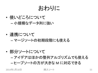 おわりに
• 使いどころについて
– 小規模なデータ列に強い

• 連携について
– マージソートの初期段階にも使える

• 部分ソートについて
– アイデアはほかの整列アルゴリズムでも使える
– ヒープソートの方が大きな M に対応できる
2014年1月18日

挿入ソート

15

 