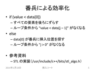 番兵による効率化
• if (value < data[0])
– すべての要素を後ろにずらす
– ループ条件から “value < data[j – 1]” がなくなる

• else
– data[0] が番兵に挿入位置を探す
– ループ条件から “j > 0” がなくなる

• 参考資料
– STL の実装（/usr/include/c++/bits/stl_algo.h）
2014年1月18日

挿入ソート

5

 