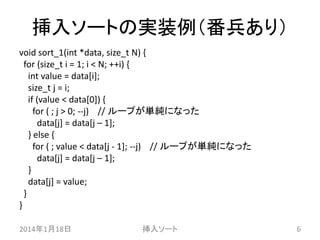 挿入ソートの実装例（番兵あり）
void sort_1(int *data, size_t N) {
for (size_t i = 1; i < N; ++i) {
int value = data[i];
size_t j = i;
if (value < data[0]) {
for ( ; j > 0; --j) // ループが単純になった
data[j] = data[j – 1];
} else {
for ( ; value < data[j - 1]; --j) // ループが単純になった
data[j] = data[j – 1];
}
data[j] = value;
}
}
2014年1月18日

挿入ソート

6

 
