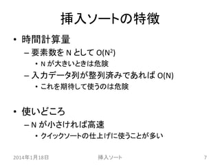挿入ソートの特徴
• 時間計算量
– 要素数を N として O(N2)
• N が大きいときは危険

– 入力データ列が整列済みであれば O(N)
• これを期待して使うのは危険

• 使いどころ
– N が小さければ高速
• クイックソートの仕上げに使うことが多い
2014年1月18日

挿入ソート

7

 