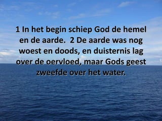 1 In het begin schiep God de hemel
en de aarde. 2 De aarde was nog
woest en doods, en duisternis lag
over de oervloed, maar Gods geest
zweefde over het water.

 