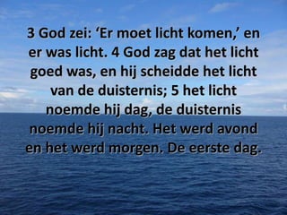 3 God zei: ‘Er moet licht komen,’ en
er was licht. 4 God zag dat het licht
goed was, en hij scheidde het licht
van de duisternis; 5 het licht
noemde hij dag, de duisternis
noemde hij nacht. Het werd avond
en het werd morgen. De eerste dag.

 