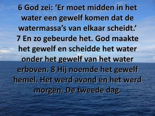 6 God zei: ‘Er moet midden in het
water een gewelf komen dat de
watermassa’s van elkaar scheidt.’
7 En zo gebeurde het. God maakte
het gewelf en scheidde het water
onder het gewelf van het water
erboven. 8 Hij noemde het gewelf
hemel. Het werd avond en het werd
morgen. De tweede dag.

 