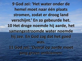 9 God zei: ‘Het water onder de
hemel moet naar één plaats
stromen, zodat er droog land
verschijnt.’ En zo gebeurde het.
10 Het droge noemde hij aarde, het
samengestroomde water noemde
hij zee. En God zag dat het goed
was.
11 God zei: ‘Overal op aarde moet
jong groen ontkiemen:

 